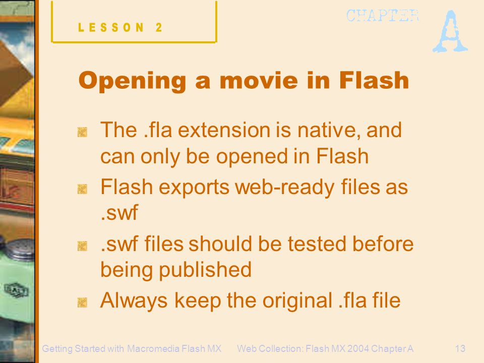 Web Collection: Flash MX 2004 Chapter A13Getting Started with Macromedia Flash MX Opening a movie in Flash The.fla extension is native, and can only be opened in Flash Flash exports web-ready files as.swf.swf files should be tested before being published Always keep the original.fla file