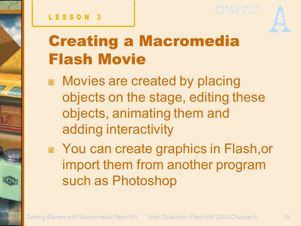 Web Collection: Flash MX 2004 Chapter A16Getting Started with Macromedia Flash MX Creating a Macromedia Flash Movie Movies are created by placing objects on the stage, editing these objects, animating them and adding interactivity You can create graphics in Flash,or import them from another program such as Photoshop