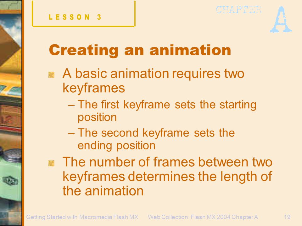 Web Collection: Flash MX 2004 Chapter A19Getting Started with Macromedia Flash MX Creating an animation A basic animation requires two keyframes –The first keyframe sets the starting position –The second keyframe sets the ending position The number of frames between two keyframes determines the length of the animation