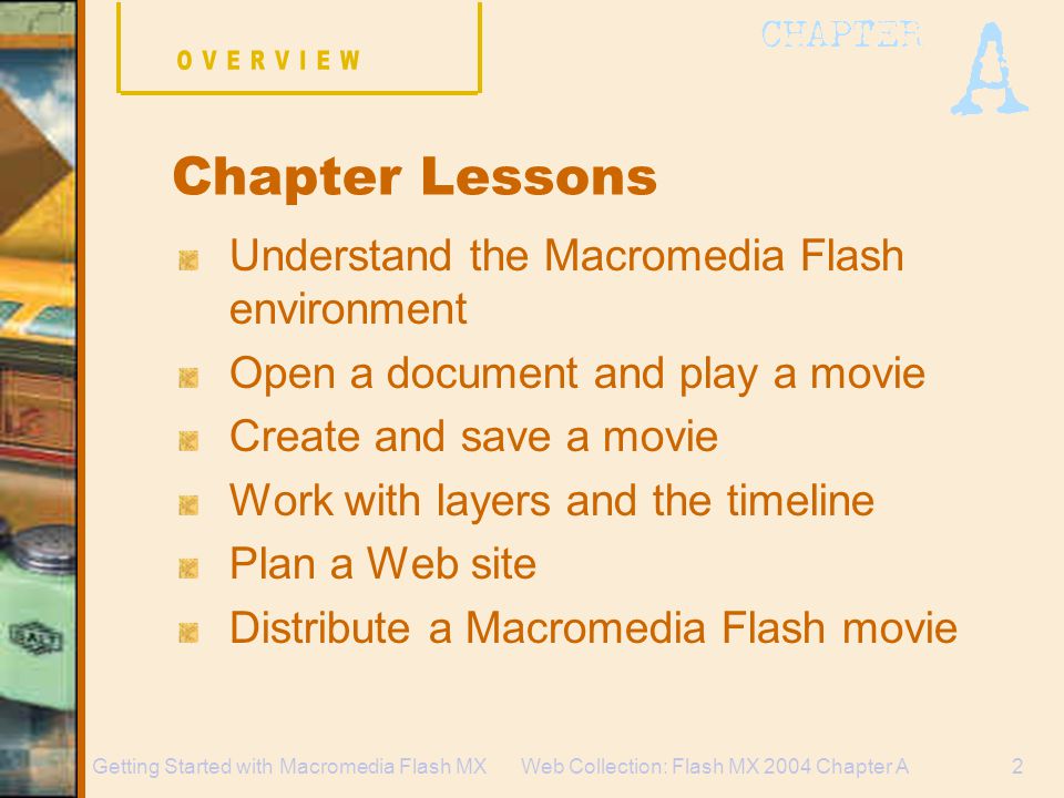 Web Collection: Flash MX 2004 Chapter A2Getting Started with Macromedia Flash MX Understand the Macromedia Flash environment Open a document and play a movie Create and save a movie Work with layers and the timeline Plan a Web site Distribute a Macromedia Flash movie Chapter Lessons