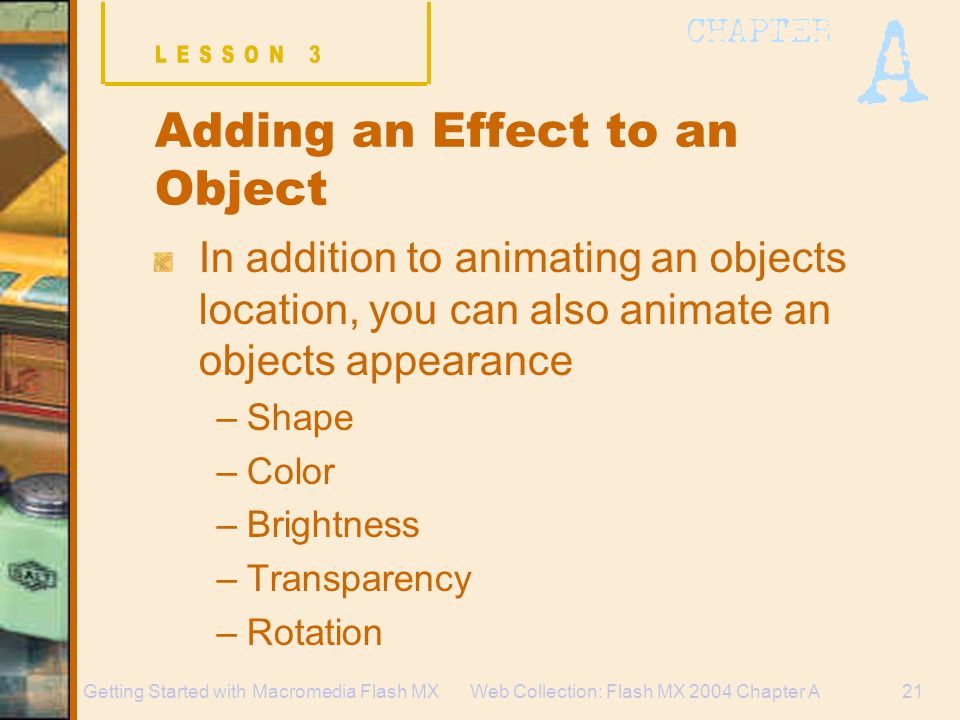 Web Collection: Flash MX 2004 Chapter A21Getting Started with Macromedia Flash MX Adding an Effect to an Object In addition to animating an objects location, you can also animate an objects appearance –Shape –Color –Brightness –Transparency –Rotation