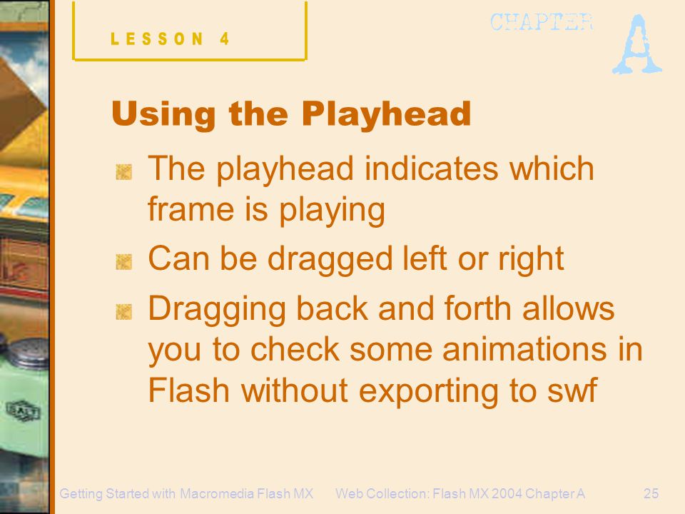 Web Collection: Flash MX 2004 Chapter A25Getting Started with Macromedia Flash MX Using the Playhead The playhead indicates which frame is playing Can be dragged left or right Dragging back and forth allows you to check some animations in Flash without exporting to swf