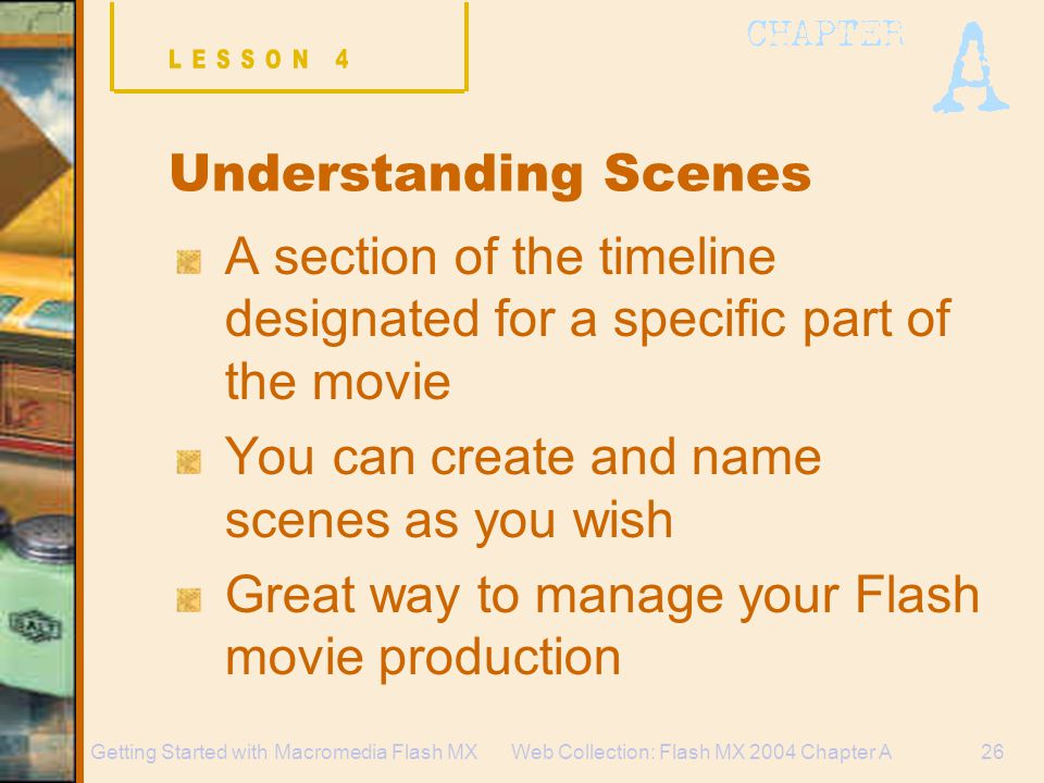 Web Collection: Flash MX 2004 Chapter A26Getting Started with Macromedia Flash MX Understanding Scenes A section of the timeline designated for a specific part of the movie You can create and name scenes as you wish Great way to manage your Flash movie production
