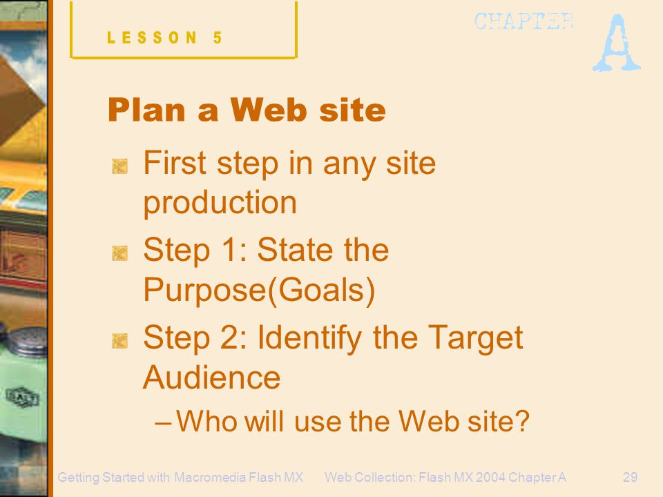 Web Collection: Flash MX 2004 Chapter A29Getting Started with Macromedia Flash MX Plan a Web site First step in any site production Step 1: State the Purpose(Goals) Step 2: Identify the Target Audience –Who will use the Web site