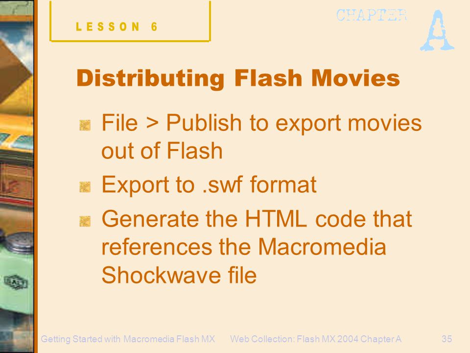 Web Collection: Flash MX 2004 Chapter A35Getting Started with Macromedia Flash MX Distributing Flash Movies File > Publish to export movies out of Flash Export to.swf format Generate the HTML code that references the Macromedia Shockwave file