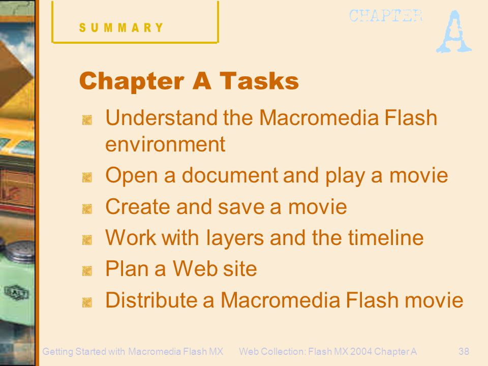 Web Collection: Flash MX 2004 Chapter A38Getting Started with Macromedia Flash MX Chapter A Tasks Understand the Macromedia Flash environment Open a document and play a movie Create and save a movie Work with layers and the timeline Plan a Web site Distribute a Macromedia Flash movie
