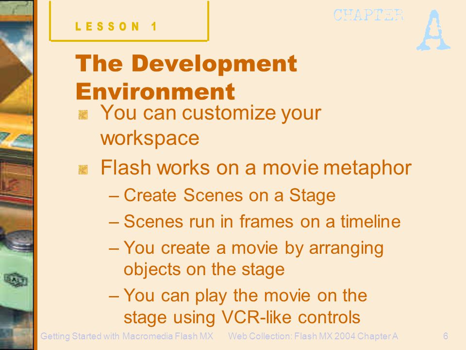 Web Collection: Flash MX 2004 Chapter A6Getting Started with Macromedia Flash MX The Development Environment You can customize your workspace Flash works on a movie metaphor –Create Scenes on a Stage –Scenes run in frames on a timeline –You create a movie by arranging objects on the stage –You can play the movie on the stage using VCR-like controls