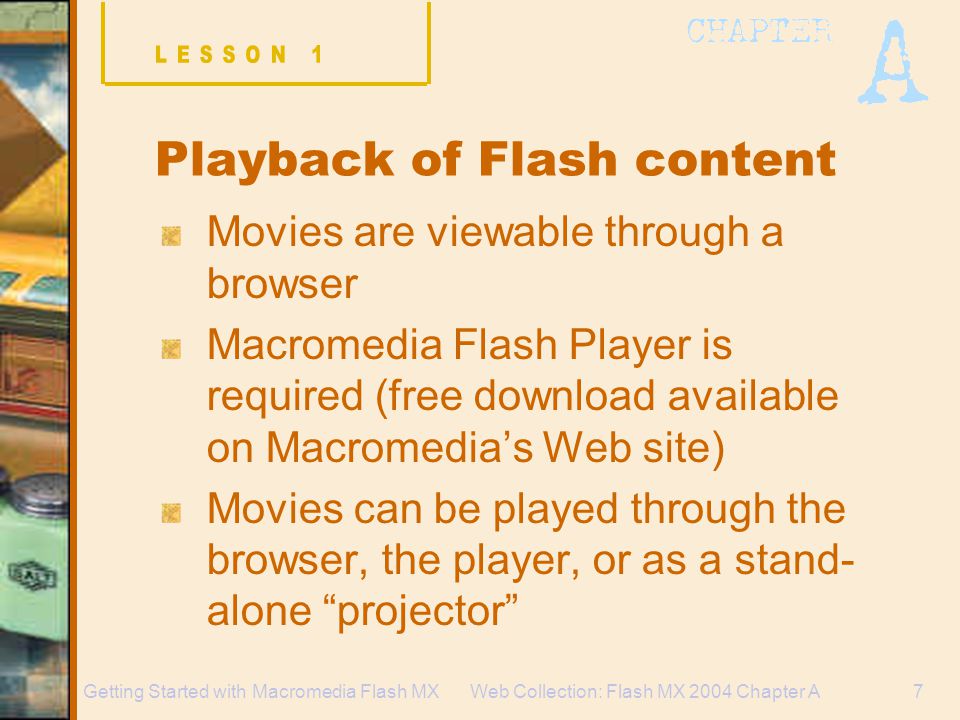 Web Collection: Flash MX 2004 Chapter A7Getting Started with Macromedia Flash MX Playback of Flash content Movies are viewable through a browser Macromedia Flash Player is required (free download available on Macromedia’s Web site) Movies can be played through the browser, the player, or as a stand- alone projector