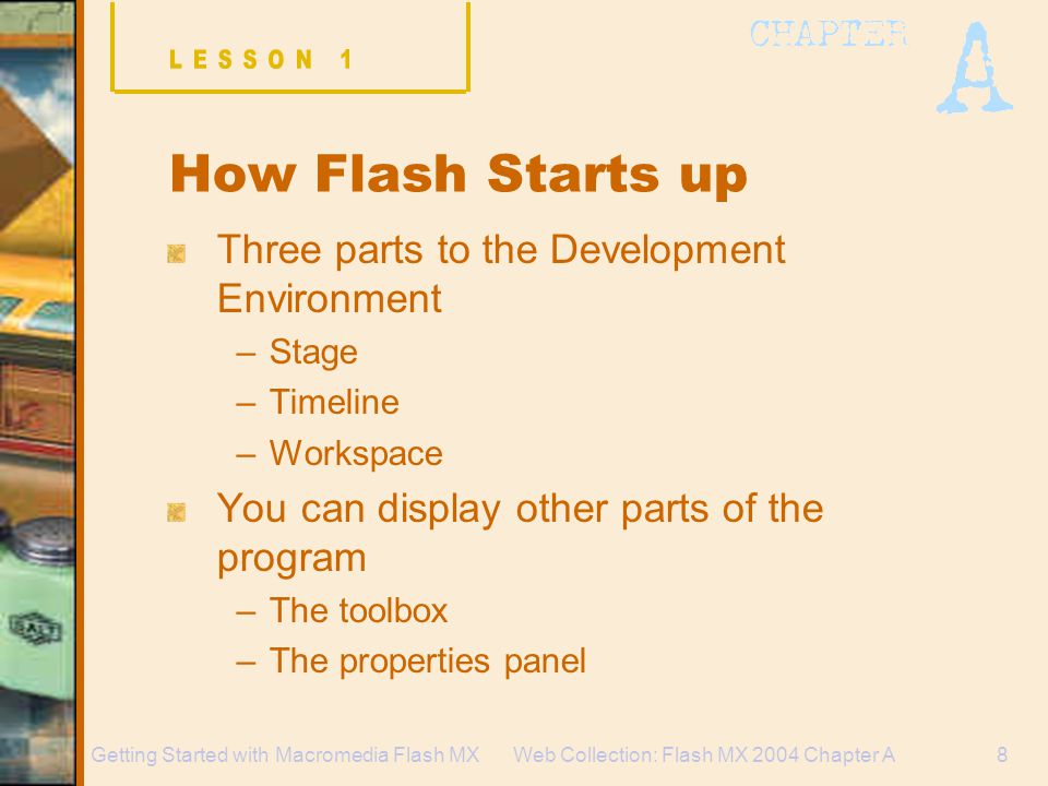 Web Collection: Flash MX 2004 Chapter A8Getting Started with Macromedia Flash MX How Flash Starts up Three parts to the Development Environment –Stage –Timeline –Workspace You can display other parts of the program –The toolbox –The properties panel