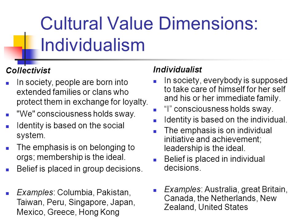 Cultural Value Dimensions: Individualism Individualist In society, everybody is supposed to take care of himself for her self and his or her immediate family.