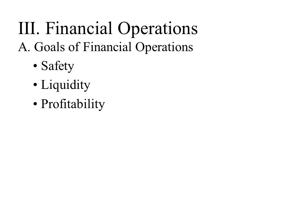 III. Financial Operations A. Goals of Financial Operations Safety Liquidity Profitability