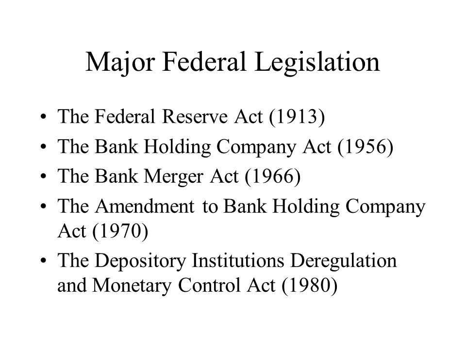 The Federal Reserve Act (1913) The Bank Holding Company Act (1956) The Bank Merger Act (1966) The Amendment to Bank Holding Company Act (1970) The Depository Institutions Deregulation and Monetary Control Act (1980)