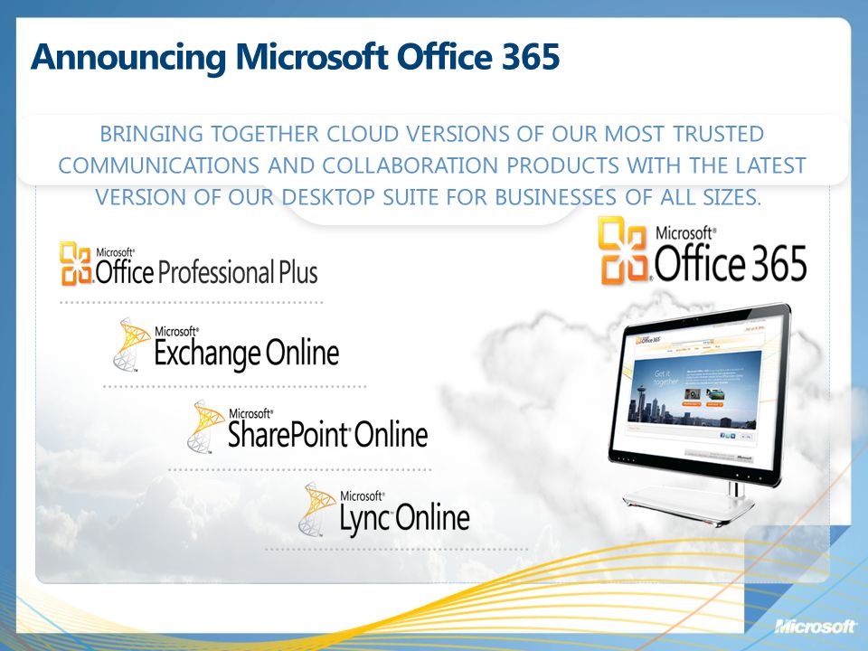 Announcing Microsoft Office 365 BRINGING TOGETHER CLOUD VERSIONS OF OUR MOST TRUSTED COMMUNICATIONS AND COLLABORATION PRODUCTS WITH THE LATEST VERSION OF OUR DESKTOP SUITE FOR BUSINESSES OF ALL SIZES.