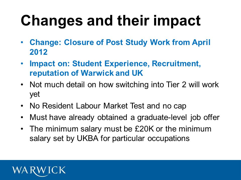 Changes and their impact Change: Closure of Post Study Work from April 2012 Impact on: Student Experience, Recruitment, reputation of Warwick and UK Not much detail on how switching into Tier 2 will work yet No Resident Labour Market Test and no cap Must have already obtained a graduate-level job offer The minimum salary must be £20K or the minimum salary set by UKBA for particular occupations