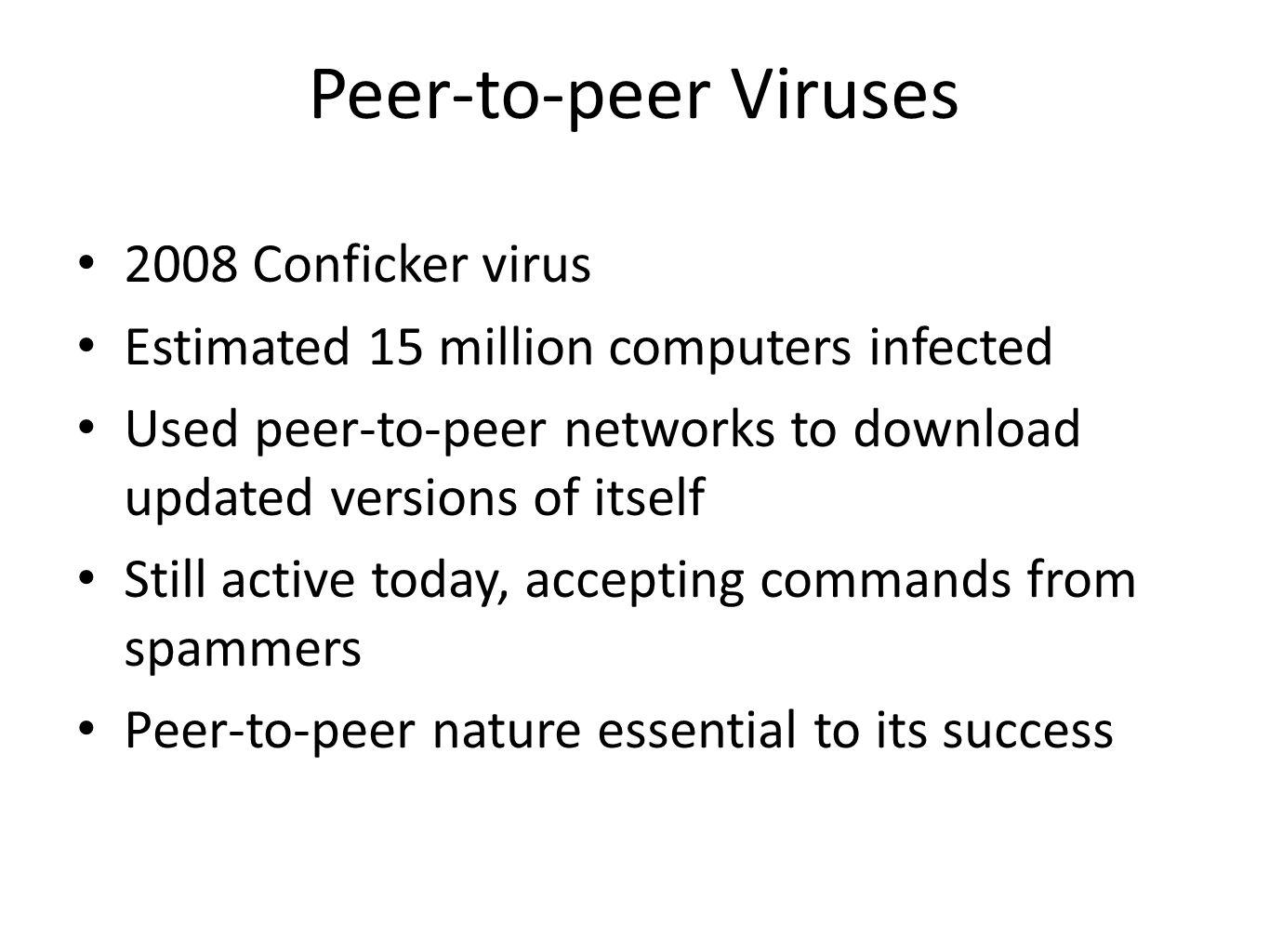 Peer-to-peer Viruses 2008 Conficker virus Estimated 15 million computers infected Used peer-to-peer networks to download updated versions of itself Still active today, accepting commands from spammers Peer-to-peer nature essential to its success