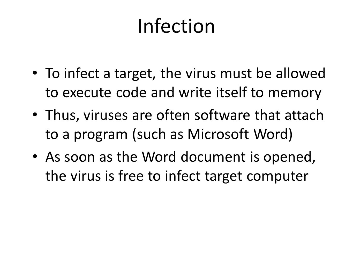 Infection To infect a target, the virus must be allowed to execute code and write itself to memory Thus, viruses are often software that attach to a program (such as Microsoft Word) As soon as the Word document is opened, the virus is free to infect target computer