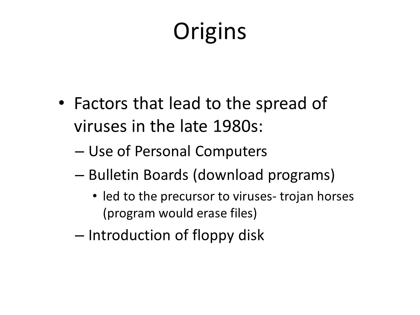 Origins Factors that lead to the spread of viruses in the late 1980s: – Use of Personal Computers – Bulletin Boards (download programs) led to the precursor to viruses- trojan horses (program would erase files) – Introduction of floppy disk