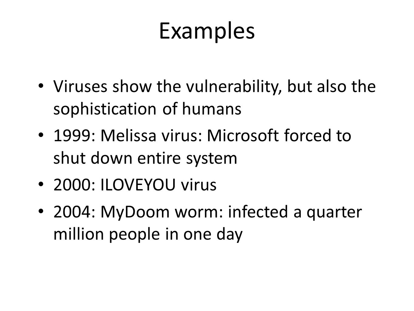 Examples Viruses show the vulnerability, but also the sophistication of humans 1999: Melissa virus: Microsoft forced to shut down entire system 2000: ILOVEYOU virus 2004: MyDoom worm: infected a quarter million people in one day