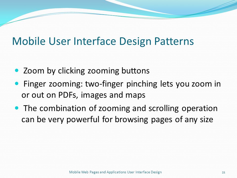 Mobile User Interface Design Patterns Zoom by clicking zooming buttons Finger zooming: two-finger pinching lets you zoom in or out on PDFs, images and maps The combination of zooming and scrolling operation can be very powerful for browsing pages of any size 21Mobile Web Pages and Applications User Interface Design