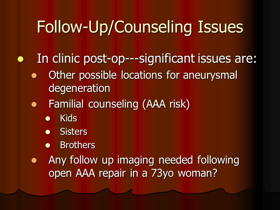 Follow-Up/Counseling Issues In clinic post-op---significant issues are: In clinic post-op---significant issues are: Other possible locations for aneurysmal degeneration Other possible locations for aneurysmal degeneration Familial counseling (AAA risk) Familial counseling (AAA risk) Kids Kids Sisters Sisters Brothers Brothers Any follow up imaging needed following open AAA repair in a 73yo woman.
