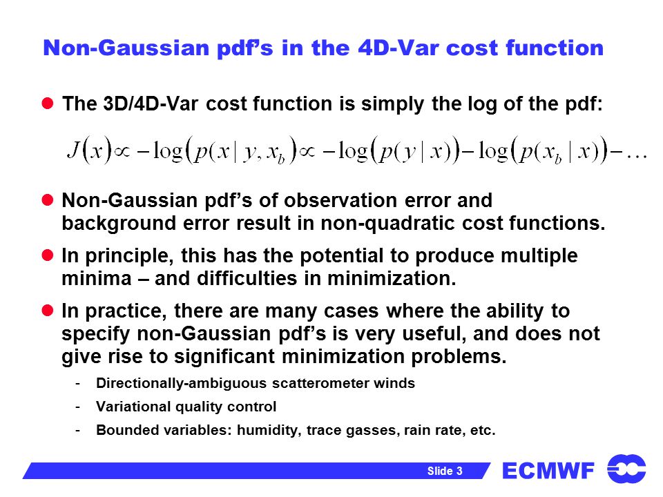 ECMWF Slide 3 Non-Gaussian pdf’s in the 4D-Var cost function The 3D/4D-Var cost function is simply the log of the pdf: Non-Gaussian pdf’s of observation error and background error result in non-quadratic cost functions.