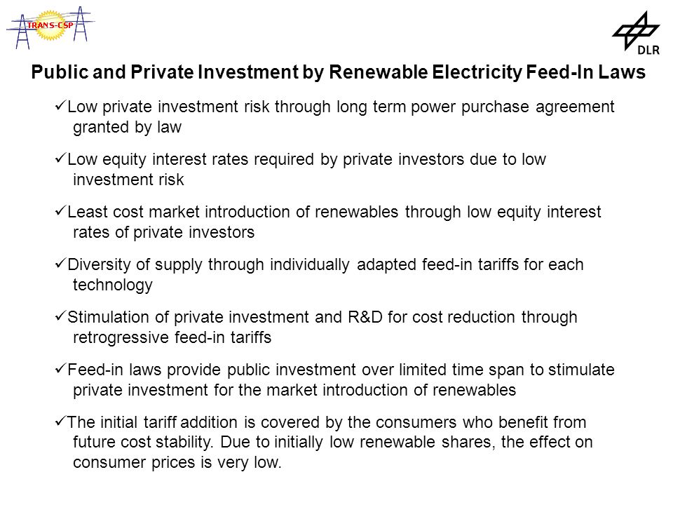 Public and Private Investment by Renewable Electricity Feed-In Laws Low private investment risk through long term power purchase agreement granted by law Low equity interest rates required by private investors due to low investment risk Least cost market introduction of renewables through low equity interest rates of private investors Diversity of supply through individually adapted feed-in tariffs for each technology Stimulation of private investment and R&D for cost reduction through retrogressive feed-in tariffs Feed-in laws provide public investment over limited time span to stimulate private investment for the market introduction of renewables The initial tariff addition is covered by the consumers who benefit from future cost stability.