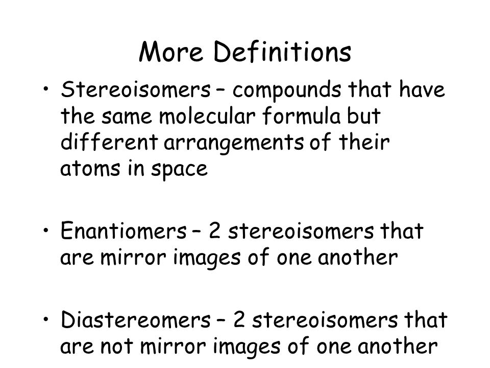 More Definitions Stereoisomers – compounds that have the same molecular formula but different arrangements of their atoms in space Enantiomers – 2 stereoisomers that are mirror images of one another Diastereomers – 2 stereoisomers that are not mirror images of one another