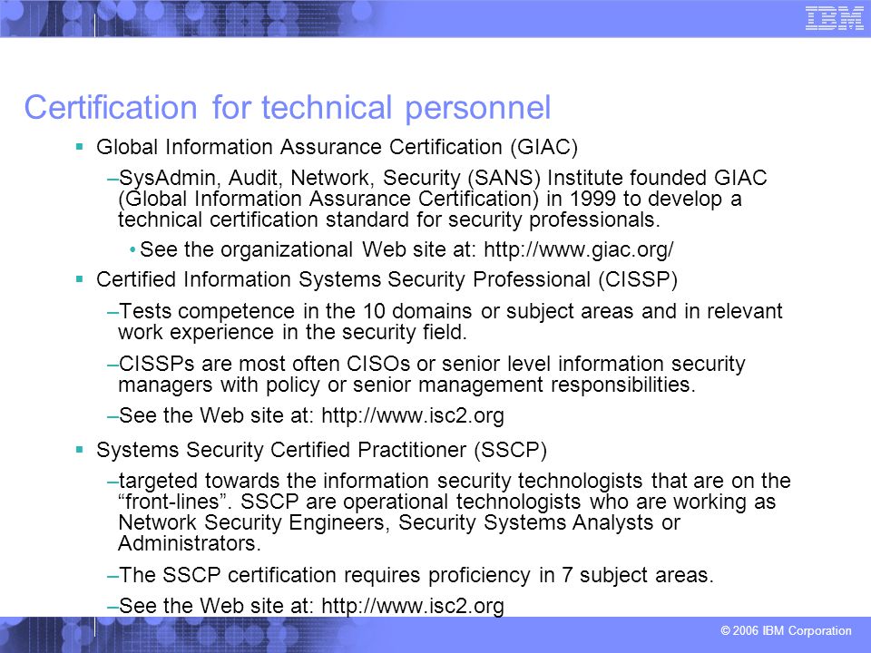 © 2006 IBM Corporation Certification for technical personnel  Global Information Assurance Certification (GIAC) –SysAdmin, Audit, Network, Security (SANS) Institute founded GIAC (Global Information Assurance Certification) in 1999 to develop a technical certification standard for security professionals.