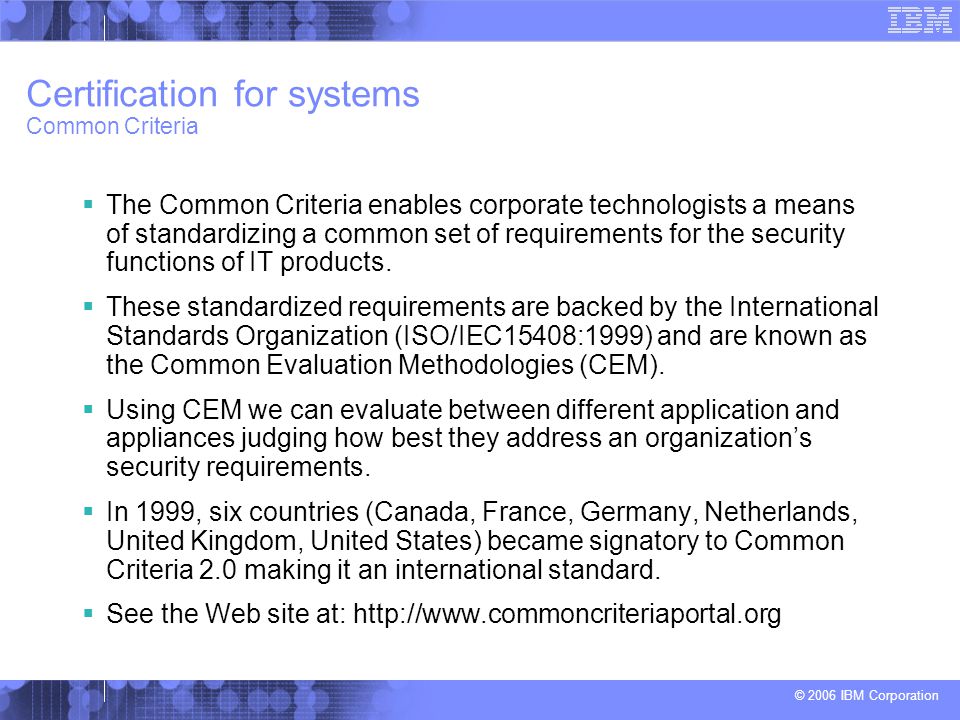 © 2006 IBM Corporation Certification for systems Common Criteria  The Common Criteria enables corporate technologists a means of standardizing a common set of requirements for the security functions of IT products.