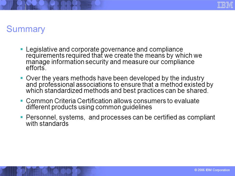 © 2006 IBM Corporation Summary  Legislative and corporate governance and compliance requirements required that we create the means by which we manage information security and measure our compliance efforts.