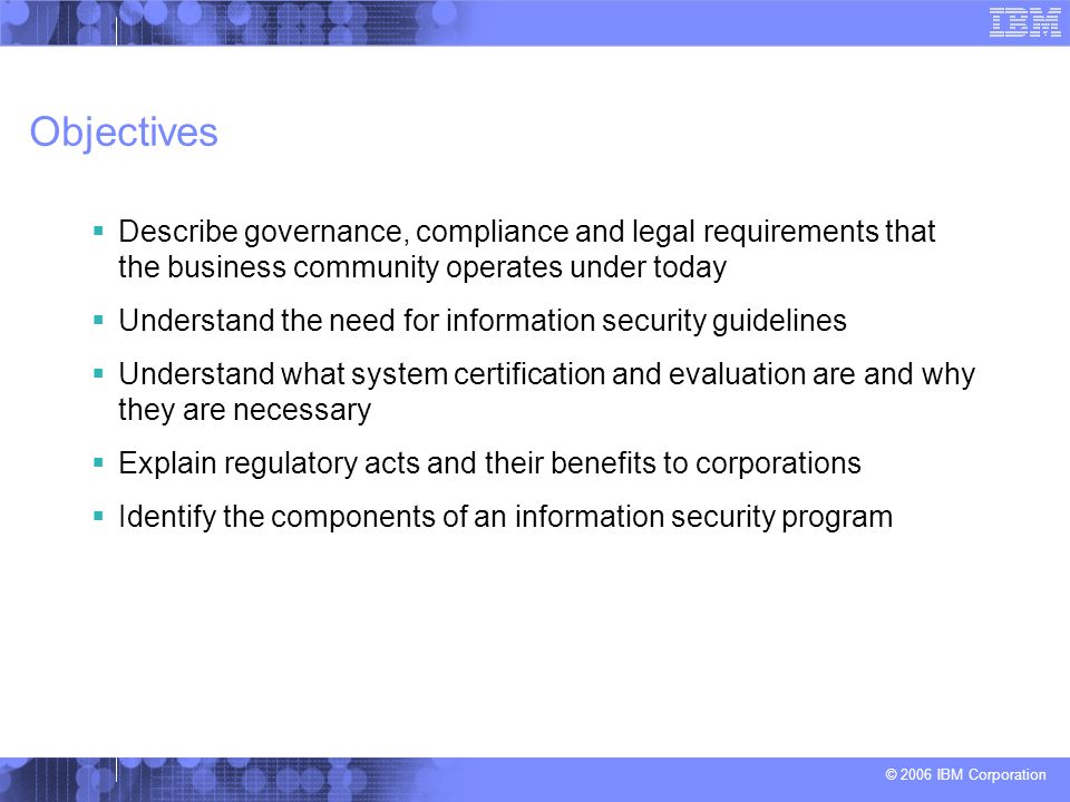 © 2006 IBM Corporation Objectives  Describe governance, compliance and legal requirements that the business community operates under today  Understand the need for information security guidelines  Understand what system certification and evaluation are and why they are necessary  Explain regulatory acts and their benefits to corporations  Identify the components of an information security program