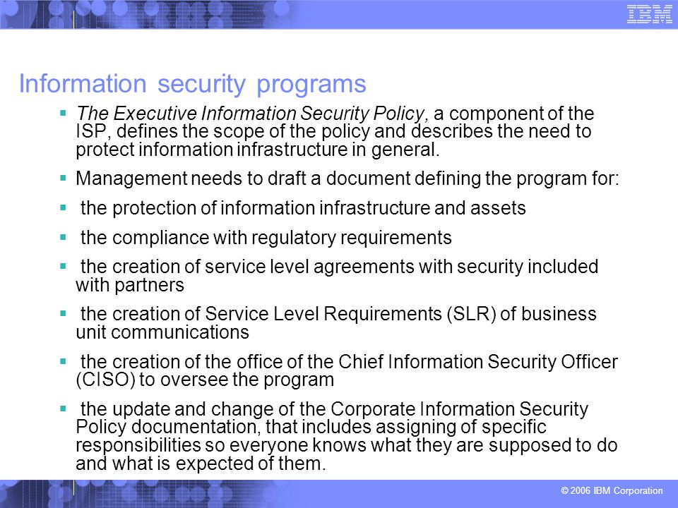 © 2006 IBM Corporation Information security programs  The Executive Information Security Policy, a component of the ISP, defines the scope of the policy and describes the need to protect information infrastructure in general.