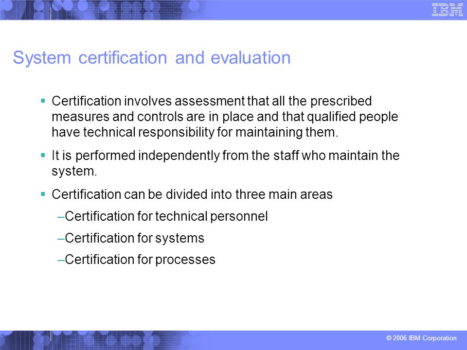 © 2006 IBM Corporation System certification and evaluation  Certification involves assessment that all the prescribed measures and controls are in place and that qualified people have technical responsibility for maintaining them.