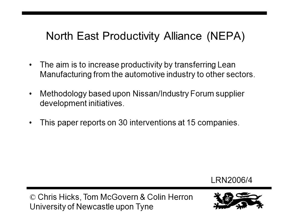 LRN2006/4 © Chris Hicks, Tom McGovern & Colin Herron University of Newcastle upon Tyne North East Productivity Alliance (NEPA) The aim is to increase productivity by transferring Lean Manufacturing from the automotive industry to other sectors.