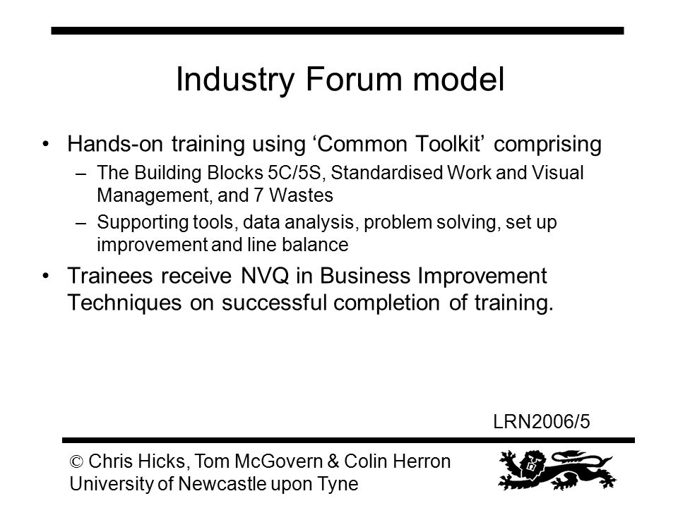 LRN2006/5 © Chris Hicks, Tom McGovern & Colin Herron University of Newcastle upon Tyne Industry Forum model Hands-on training using ‘Common Toolkit’ comprising –The Building Blocks 5C/5S, Standardised Work and Visual Management, and 7 Wastes –Supporting tools, data analysis, problem solving, set up improvement and line balance Trainees receive NVQ in Business Improvement Techniques on successful completion of training.