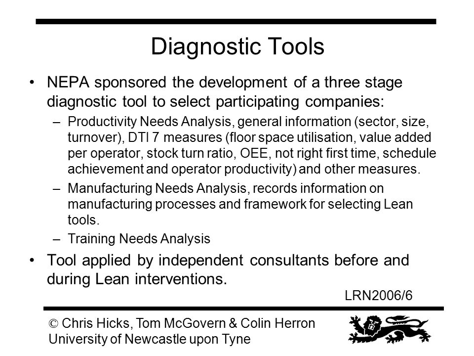 LRN2006/6 © Chris Hicks, Tom McGovern & Colin Herron University of Newcastle upon Tyne Diagnostic Tools NEPA sponsored the development of a three stage diagnostic tool to select participating companies: –Productivity Needs Analysis, general information (sector, size, turnover), DTI 7 measures (floor space utilisation, value added per operator, stock turn ratio, OEE, not right first time, schedule achievement and operator productivity) and other measures.