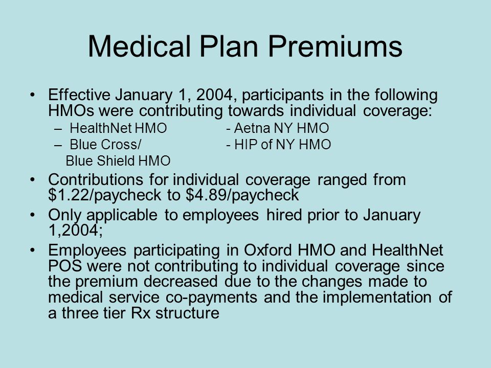 Medical Plan Premiums Effective January 1, 2004, participants in the following HMOs were contributing towards individual coverage: –HealthNet HMO- Aetna NY HMO –Blue Cross/- HIP of NY HMO Blue Shield HMO Contributions for individual coverage ranged from $1.22/paycheck to $4.89/paycheck Only applicable to employees hired prior to January 1,2004; Employees participating in Oxford HMO and HealthNet POS were not contributing to individual coverage since the premium decreased due to the changes made to medical service co-payments and the implementation of a three tier Rx structure