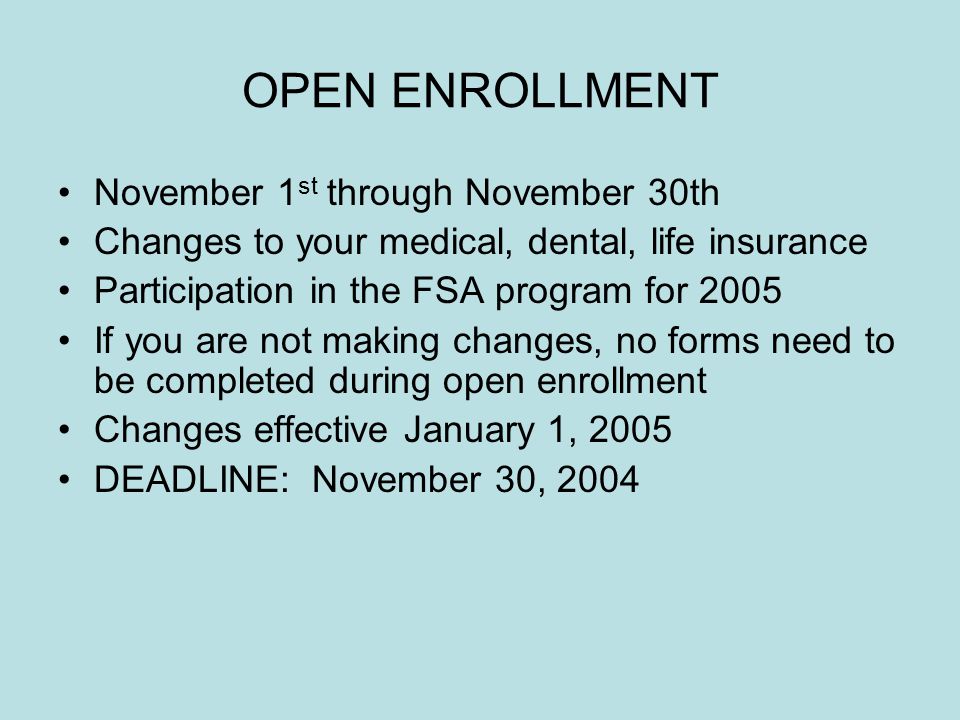 OPEN ENROLLMENT November 1 st through November 30th Changes to your medical, dental, life insurance Participation in the FSA program for 2005 If you are not making changes, no forms need to be completed during open enrollment Changes effective January 1, 2005 DEADLINE: November 30, 2004