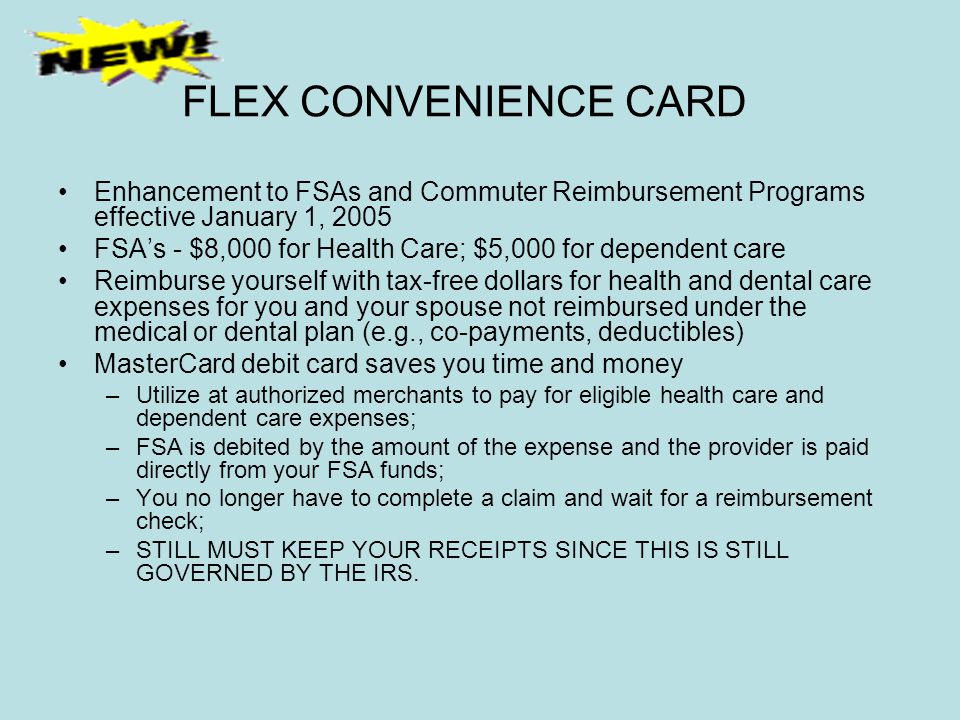 FLEX CONVENIENCE CARD Enhancement to FSAs and Commuter Reimbursement Programs effective January 1, 2005 FSA’s - $8,000 for Health Care; $5,000 for dependent care Reimburse yourself with tax-free dollars for health and dental care expenses for you and your spouse not reimbursed under the medical or dental plan (e.g., co-payments, deductibles) MasterCard debit card saves you time and money –Utilize at authorized merchants to pay for eligible health care and dependent care expenses; –FSA is debited by the amount of the expense and the provider is paid directly from your FSA funds; –You no longer have to complete a claim and wait for a reimbursement check; –STILL MUST KEEP YOUR RECEIPTS SINCE THIS IS STILL GOVERNED BY THE IRS.