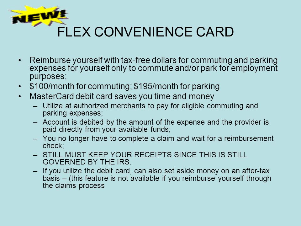 FLEX CONVENIENCE CARD Reimburse yourself with tax-free dollars for commuting and parking expenses for yourself only to commute and/or park for employment purposes; $100/month for commuting; $195/month for parking MasterCard debit card saves you time and money –Utilize at authorized merchants to pay for eligible commuting and parking expenses; –Account is debited by the amount of the expense and the provider is paid directly from your available funds; –You no longer have to complete a claim and wait for a reimbursement check; –STILL MUST KEEP YOUR RECEIPTS SINCE THIS IS STILL GOVERNED BY THE IRS.