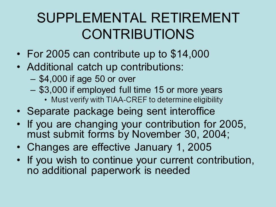 SUPPLEMENTAL RETIREMENT CONTRIBUTIONS For 2005 can contribute up to $14,000 Additional catch up contributions: –$4,000 if age 50 or over –$3,000 if employed full time 15 or more years Must verify with TIAA-CREF to determine eligibility Separate package being sent interoffice If you are changing your contribution for 2005, must submit forms by November 30, 2004; Changes are effective January 1, 2005 If you wish to continue your current contribution, no additional paperwork is needed