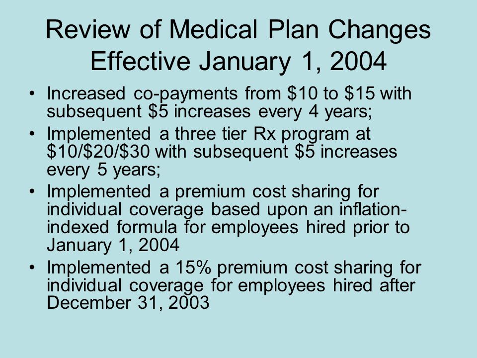 Review of Medical Plan Changes Effective January 1, 2004 Increased co-payments from $10 to $15 with subsequent $5 increases every 4 years; Implemented a three tier Rx program at $10/$20/$30 with subsequent $5 increases every 5 years; Implemented a premium cost sharing for individual coverage based upon an inflation- indexed formula for employees hired prior to January 1, 2004 Implemented a 15% premium cost sharing for individual coverage for employees hired after December 31, 2003
