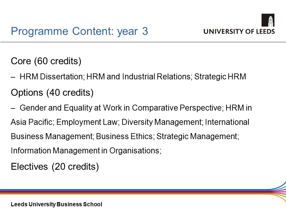 Leeds University Business School Core (60 credits) –HRM Dissertation; HRM and Industrial Relations; Strategic HRM Options (40 credits) –Gender and Equality at Work in Comparative Perspective; HRM in Asia Pacific; Employment Law; Diversity Management; International Business Management; Business Ethics; Strategic Management; Information Management in Organisations; Electives (20 credits) Programme Content: year 3