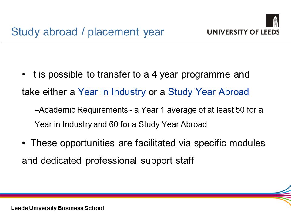Leeds University Business School Study abroad / placement year It is possible to transfer to a 4 year programme and take either a Year in Industry or a Study Year Abroad –Academic Requirements - a Year 1 average of at least 50 for a Year in Industry and 60 for a Study Year Abroad These opportunities are facilitated via specific modules and dedicated professional support staff