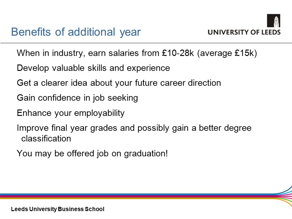 Leeds University Business School Benefits of additional year When in industry, earn salaries from £10-28k (average £15k) Develop valuable skills and experience Get a clearer idea about your future career direction Gain confidence in job seeking Enhance your employability Improve final year grades and possibly gain a better degree classification You may be offered job on graduation!