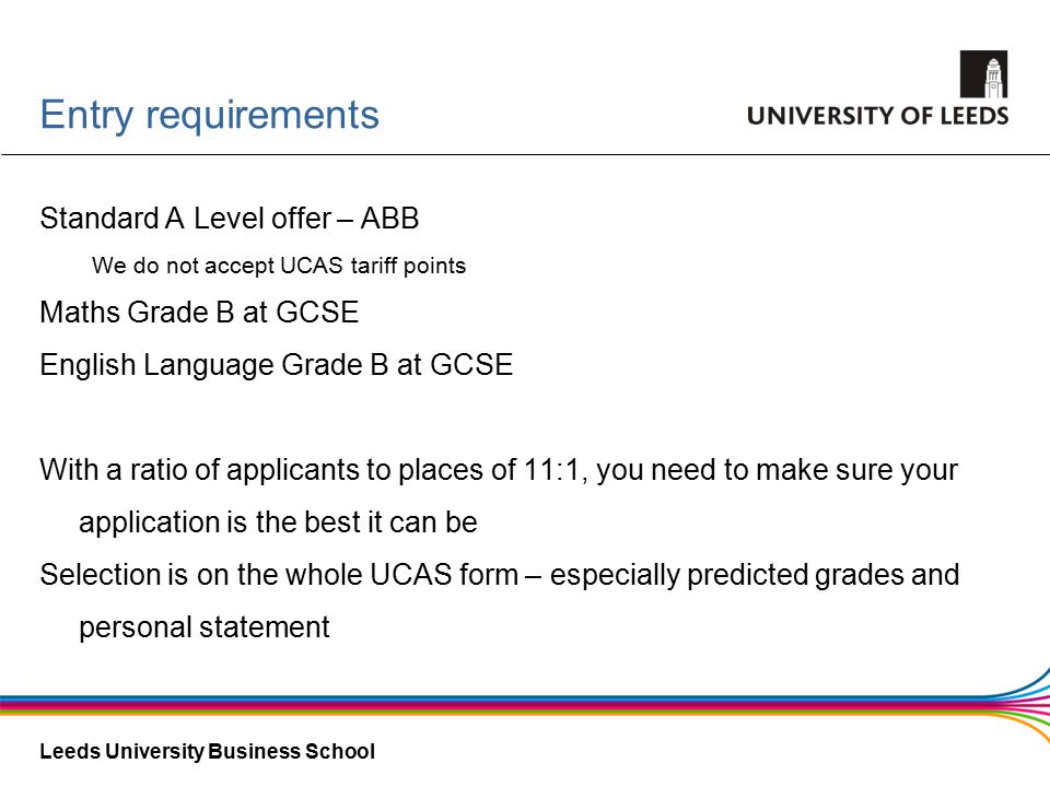 Leeds University Business School Entry requirements Standard A Level offer – ABB We do not accept UCAS tariff points Maths Grade B at GCSE English Language Grade B at GCSE With a ratio of applicants to places of 11:1, you need to make sure your application is the best it can be Selection is on the whole UCAS form – especially predicted grades and personal statement