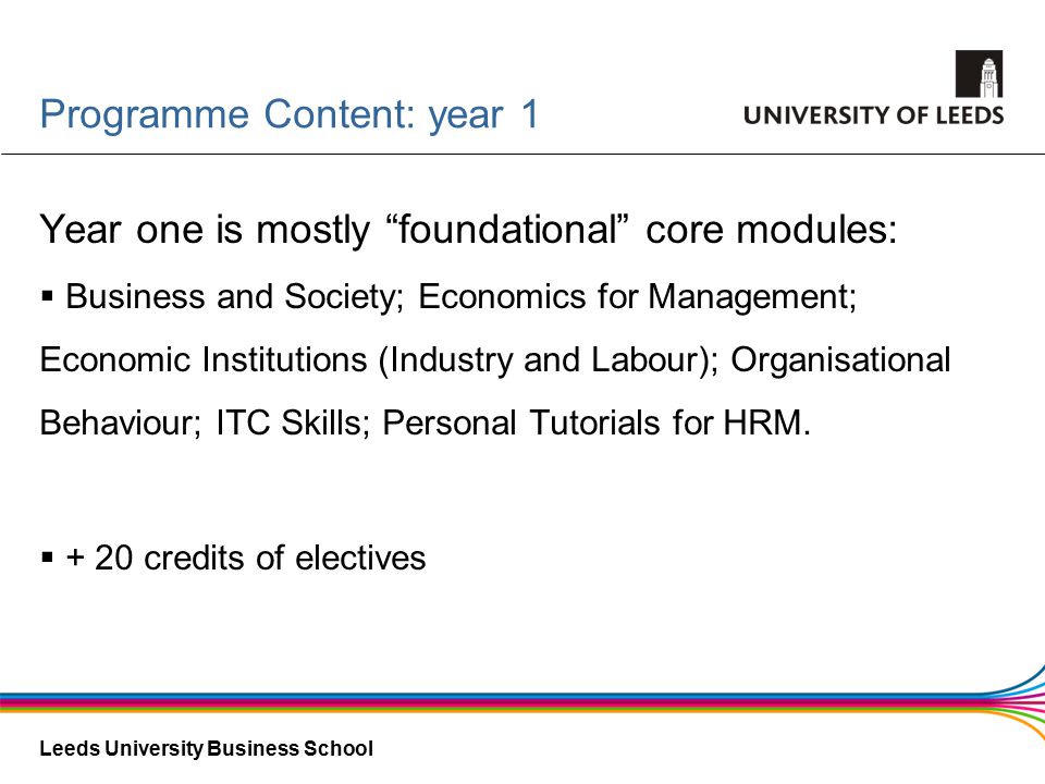 Leeds University Business School Programme Content: year 1 Year one is mostly foundational core modules:  Business and Society; Economics for Management; Economic Institutions (Industry and Labour); Organisational Behaviour; ITC Skills; Personal Tutorials for HRM.