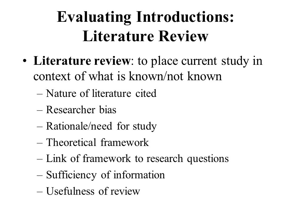Evaluating Introductions: Literature Review Literature review: to place current study in context of what is known/not known –Nature of literature cited –Researcher bias –Rationale/need for study –Theoretical framework –Link of framework to research questions –Sufficiency of information –Usefulness of review