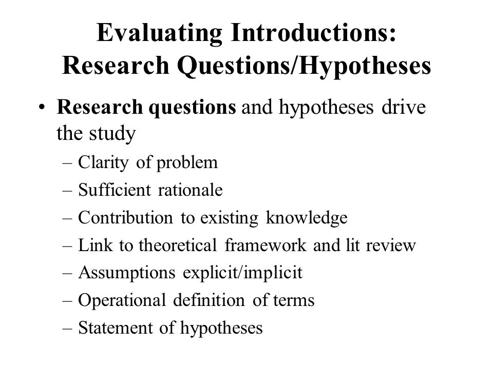 Evaluating Introductions: Research Questions/Hypotheses Research questions and hypotheses drive the study –Clarity of problem –Sufficient rationale –Contribution to existing knowledge –Link to theoretical framework and lit review –Assumptions explicit/implicit –Operational definition of terms –Statement of hypotheses