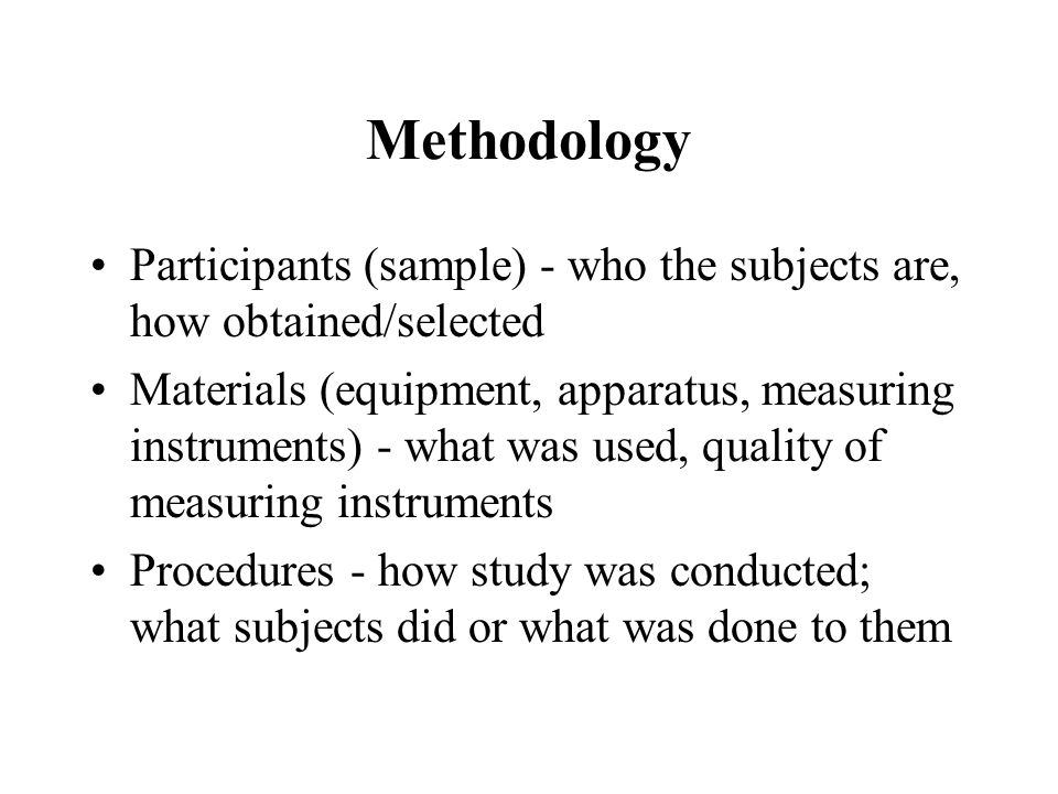 Methodology Participants (sample) - who the subjects are, how obtained/selected Materials (equipment, apparatus, measuring instruments) - what was used, quality of measuring instruments Procedures - how study was conducted; what subjects did or what was done to them
